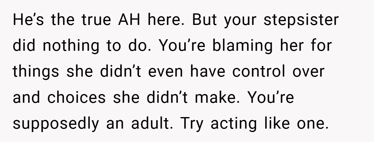 He’s the true AH here. But your stepsister did nothing to do. You’re blaming her for things she didn’t even have control over and choices she didn’t make. You’re supposedly...