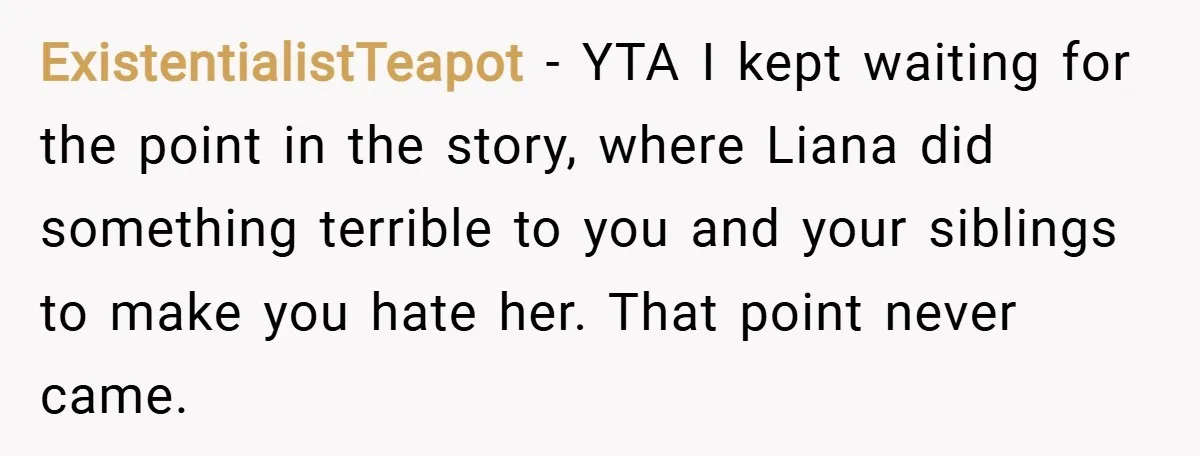ExistentialistTeapot − YTA I kept waiting for the point in the story, where Liana did something terrible to you and your siblings to make you hate her. That point never...