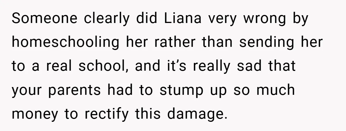Someone clearly did Liana very wrong by homeschooling her rather than sending her to a real school, and it’s really sad that your parents had to stump up so much...