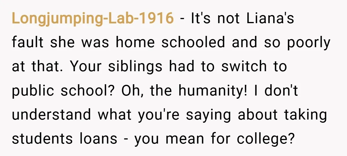 Longjumping-Lab-1916 − It's not Liana's fault she was home schooled and so poorly at that. Your siblings had to switch to public school? Oh, the humanity! I don't understand what...