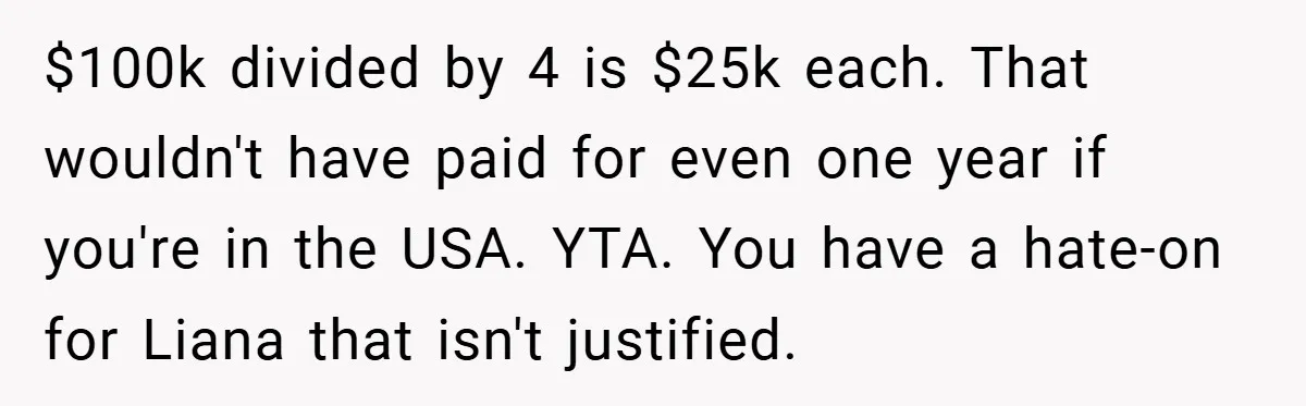 $100k divided by 4 is $25k each. That wouldn't have paid for even one year if you're in the USA. YTA. You have a hate-on for Liana that isn't justified.