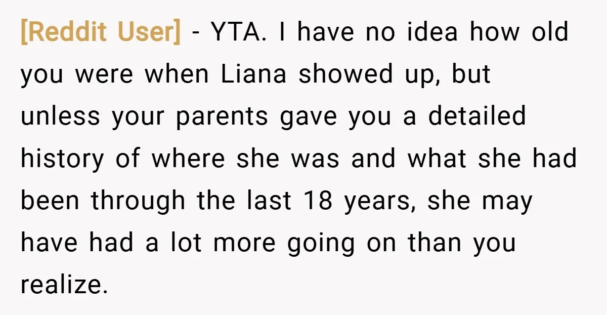 [Reddit User] − YTA. I have no idea how old you were when Liana showed up, but unless your parents gave you a detailed history of where she was and...