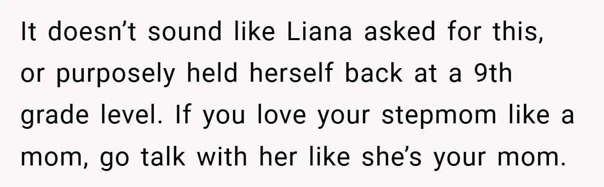 It doesn’t sound like Liana asked for this, or purposely held herself back at a 9th grade level. If you love your stepmom like a mom, go talk with her...
