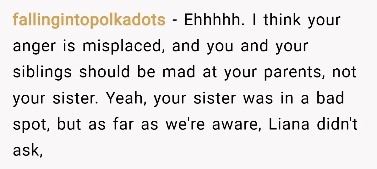 fallingintopolkadots − Ehhhhh. I think your anger is misplaced, and you and your siblings should be mad at your parents, not your sister. Yeah, your sister was in a bad...
