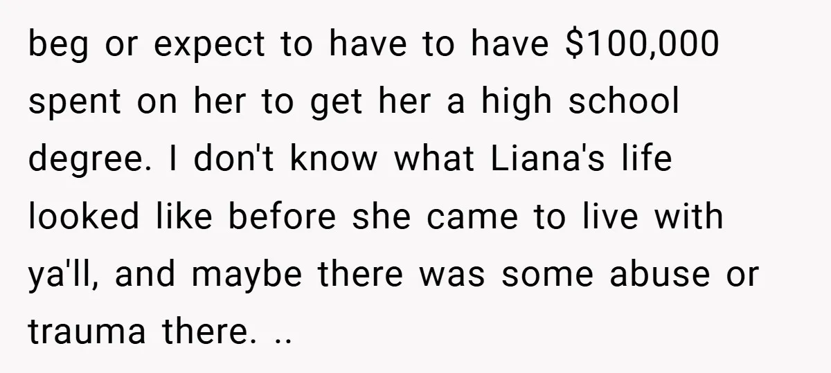 beg or expect to have to have $100,000 spent on her to get her a high school degree. I don't know what Liana's life looked like before she came to...