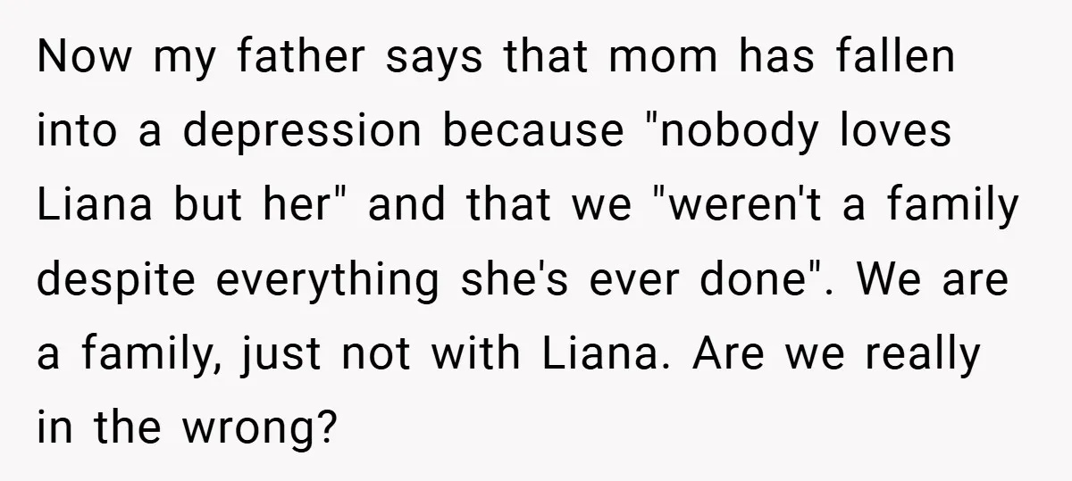 Now my father says that mom has fallen into a depression because "nobody loves Liana but her" and that we "weren't a family despite everything she's ever done". We are...