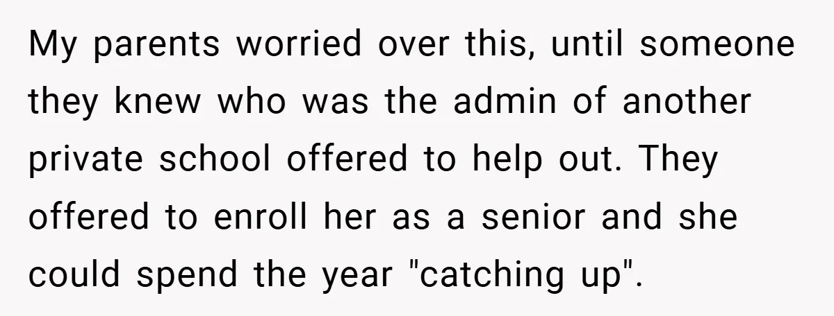 My parents worried over this, until someone they knew who was the admin of another private school offered to help out. They offered to enroll her as a senior and...