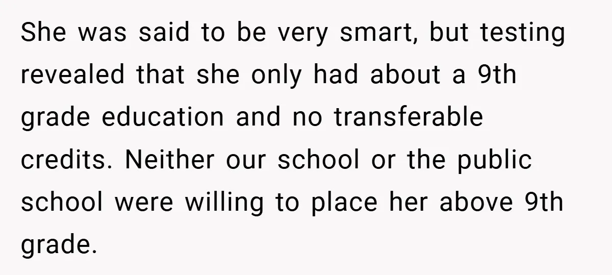 She was said to be very smart, but testing revealed that she only had about a 9th grade education and no transferable credits. Neither our school or the public school...