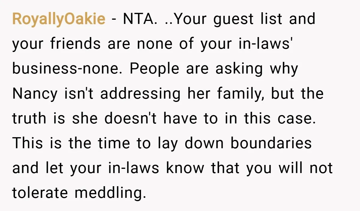 RoyallyOakie − NTA. ..Your guest list and your friends are none of your in-laws' business-none. People are asking why Nancy isn't addressing her family, but the truth is she doesn't...