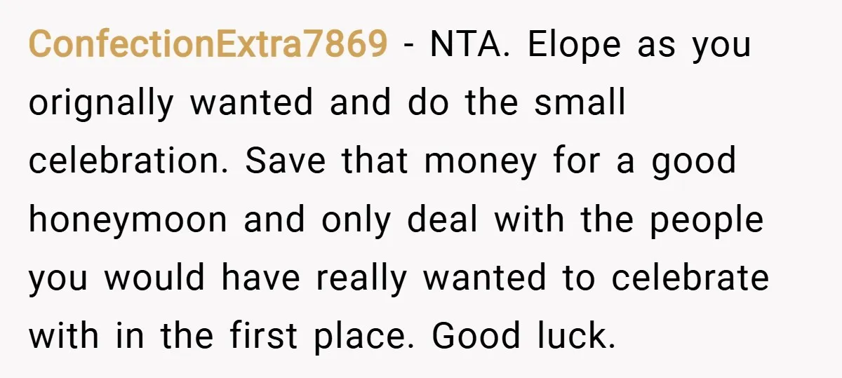 ConfectionExtra7869 − NTA. Elope as you orignally wanted and do the small celebration. Save that money for a good honeymoon and only deal with the people you would have really...