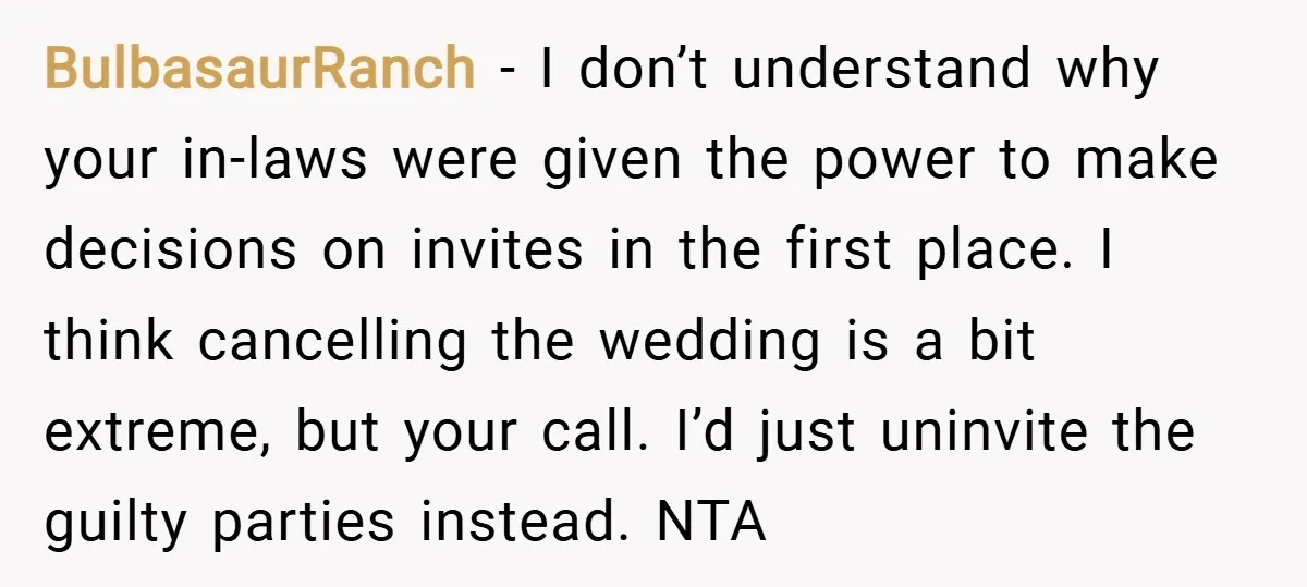 BulbasaurRanch − I don’t understand why your in-laws were given the power to make decisions on invites in the first place. I think cancelling the wedding is a bit extreme,...