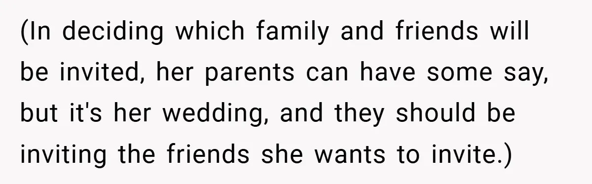 (In deciding which family and friends will be invited, her parents can have some say, but it's her wedding, and they should be inviting the friends she wants to invite.)
