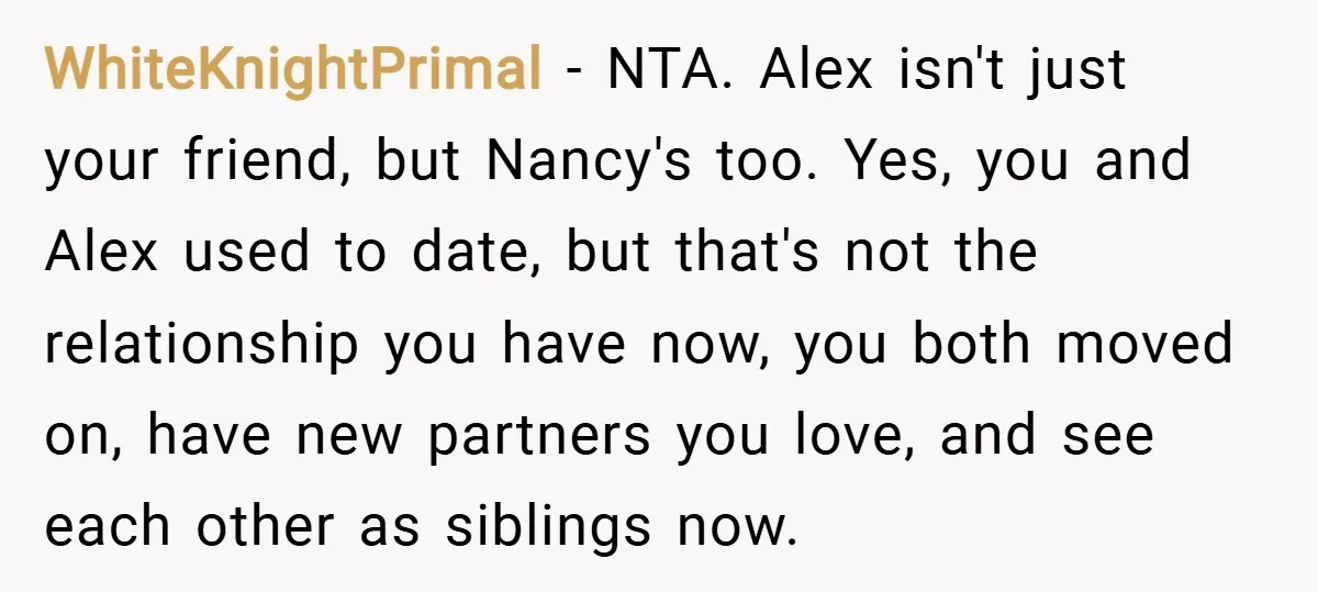 WhiteKnightPrimal − NTA. Alex isn't just your friend, but Nancy's too. Yes, you and Alex used to date, but that's not the relationship you have now, you both moved on,...