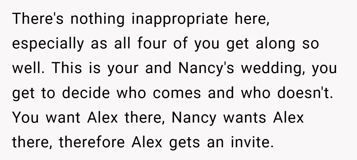 There's nothing inappropriate here, especially as all four of you get along so well. This is your and Nancy's wedding, you get to decide who comes and who doesn't. You...