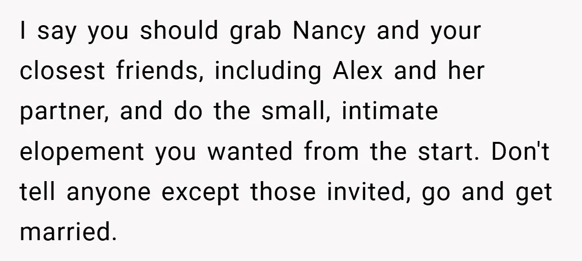 I say you should grab Nancy and your closest friends, including Alex and her partner, and do the small, intimate elopement you wanted from the start. Don't tell anyone except...