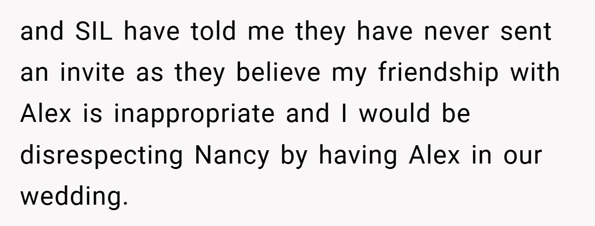 and SIL have told me they have never sent an invite as they believe my friendship with Alex is inappropriate and I would be disrespecting Nancy by having Alex in...