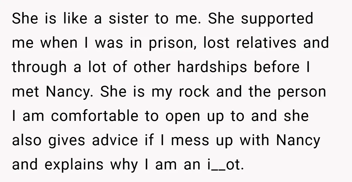 She is like a sister to me. She supported me when I was in prison, lost relatives and through a lot of other hardships before I met Nancy. She is...