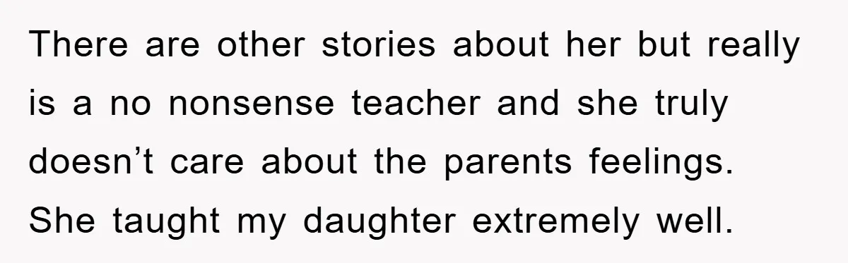 There are other stories about her but really is a no nonsense teacher and she truly doesn’t care about the parents feelings. She taught my daughter extremely well.