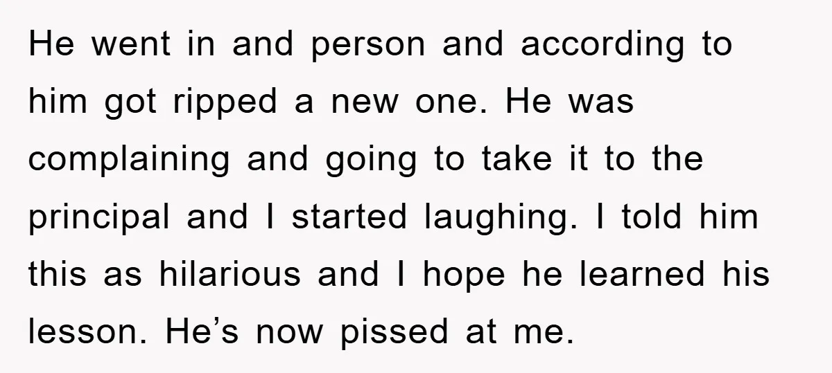 He went in and person and according to him got ripped a new one. He was complaining and going to take it to the principal and I started laughing. I...