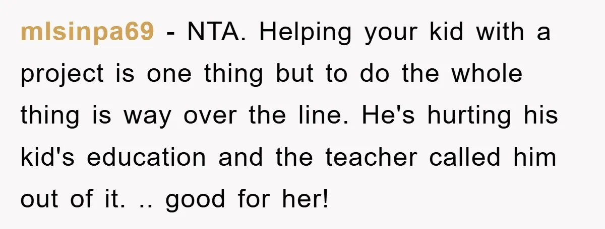 mlsinpa69 − NTA. Helping your kid with a project is one thing but to do the whole thing is way over the line. He's hurting his kid's education and the...