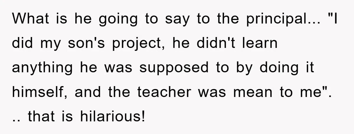 What is he going to say to the principal... "I did my son's project, he didn't learn anything he was supposed to by doing it himself, and the teacher was...