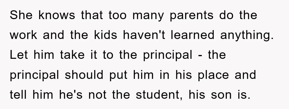 She knows that too many parents do the work and the kids haven't learned anything. Let him take it to the principal - the principal should put him in his...