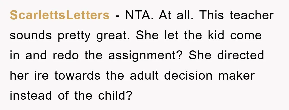 ScarlettsLetters − NTA. At all. This teacher sounds pretty great. She let the kid come in and redo the assignment? She directed her ire towards the adult decision maker instead...