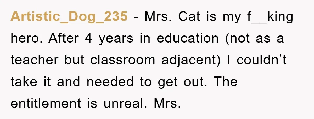Artistic_Dog_235 − Mrs. Cat is my f__king hero. After 4 years in education (not as a teacher but classroom adjacent) I couldn’t take it and needed to get out. The...