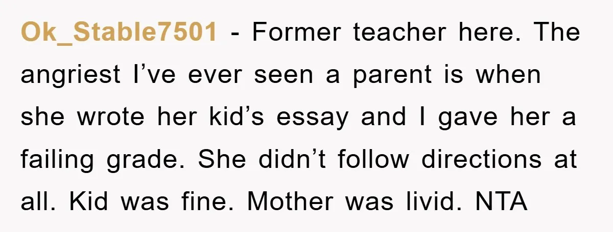 Ok_Stable7501 − Former teacher here. The angriest I’ve ever seen a parent is when she wrote her kid’s essay and I gave her a failing grade. She didn’t follow directions...