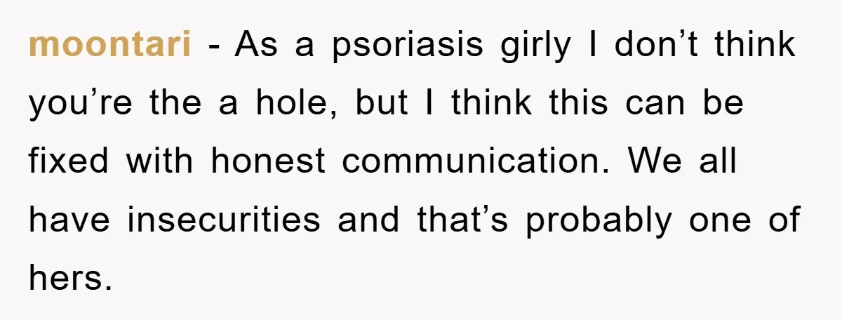 moontari - As a psoriasis girly I don’t think you’re the a hole, but I think this can be fixed with honest communication. We all have insecurities and that’s probably...
