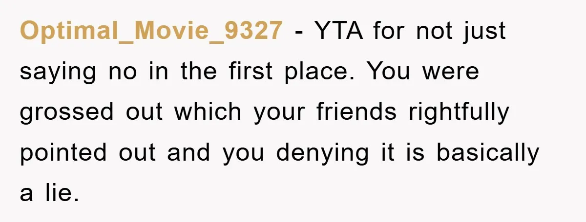 Optimal_Movie_9327 - YTA for not just saying no in the first place. You were grossed out which your friends rightfully pointed out and you denying it is basically a lie.