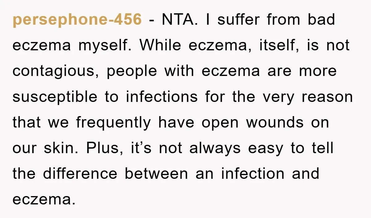 persephone-456 - NTA. I suffer from bad eczema myself. While eczema, itself, is not contagious, people with eczema are more susceptible to infections for the very reason that we frequently...