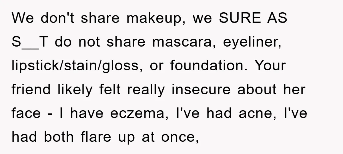 We don't share makeup, we SURE AS S__T do not share mascara, eyeliner, lipstick/stain/gloss, or foundation. Your friend likely felt really insecure about her face - I have eczema, I've...