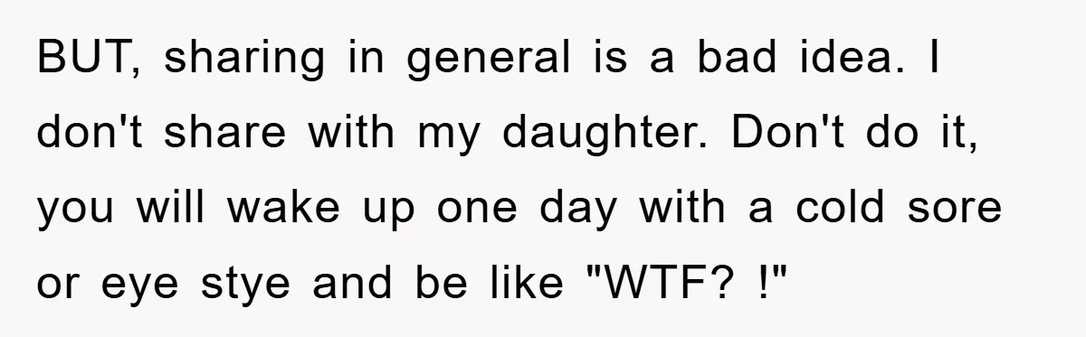 BUT, sharing in general is a bad idea. I don't share with my daughter. Don't do it, you will wake up one day with a cold sore or eye stye...