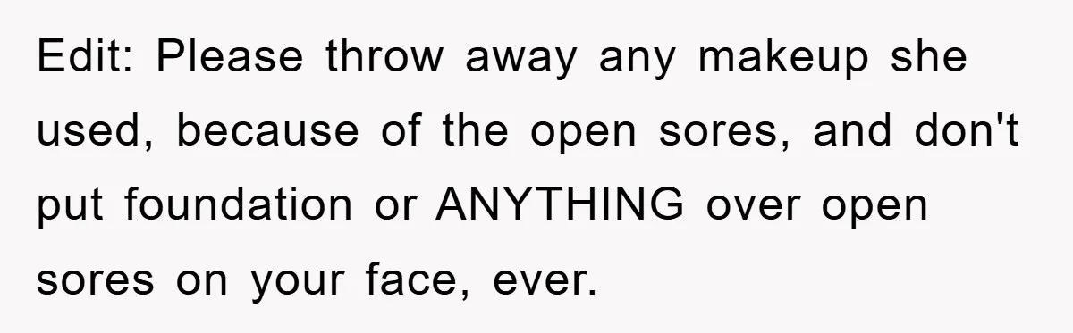 Edit: Please throw away any makeup she used, because of the open sores, and don't put foundation or ANYTHING over open sores on your face, ever.