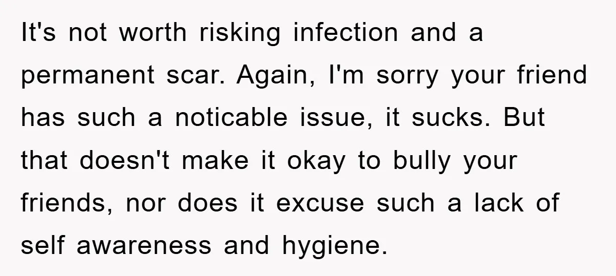It's not worth risking infection and a permanent scar. Again, I'm sorry your friend has such a noticable issue, it sucks. But that doesn't make it okay to bully your...