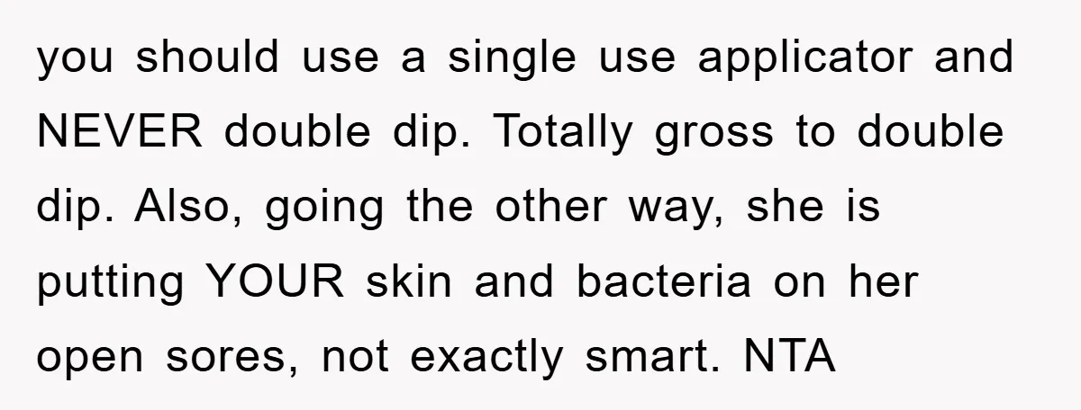 you should use a single use applicator and NEVER double dip. Totally gross to double dip. Also, going the other way, she is putting YOUR skin and bacteria on her...