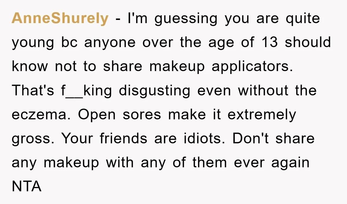 AnneShurely - I'm guessing you are quite young bc anyone over the age of 13 should know not to share makeup applicators. That's f__king disgusting even without the eczema. Open...
