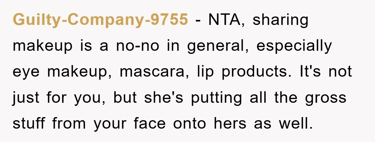Guilty-Company-9755 - NTA, sharing makeup is a no-no in general, especially eye makeup, mascara, lip products. It's not just for you, but she's putting all the gross stuff from your...