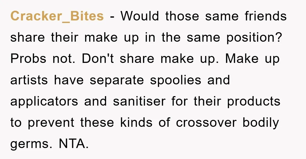 Cracker_Bites - Would those same friends share their make up in the same position? Probs not. Don't share make up. Make up artists have separate spoolies and applicators and sanitiser...