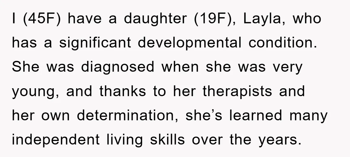 I (45F) have a daughter (19F), Layla, who has a significant developmental condition. She was diagnosed when she was very young, and thanks to her therapists and her own determination,...