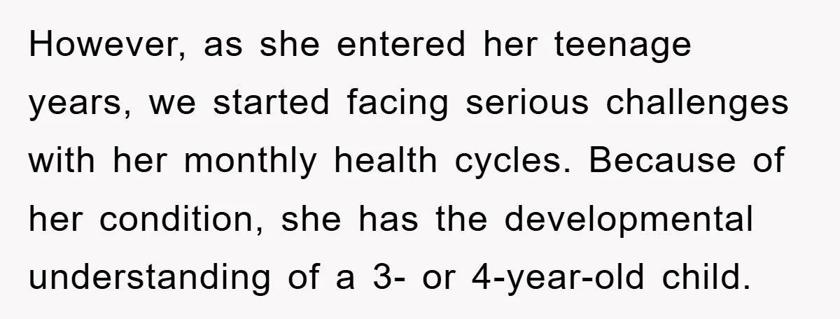 However, as she entered her teenage years, we started facing serious challenges with her monthly health cycles. Because of her condition, she has the developmental understanding of a 3- or...