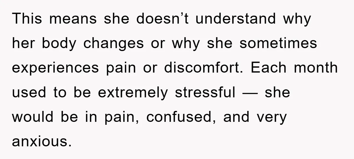 This means she doesn’t understand why her body changes or why she sometimes experiences pain or discomfort. Each month used to be extremely stressful — she would be in pain,...
