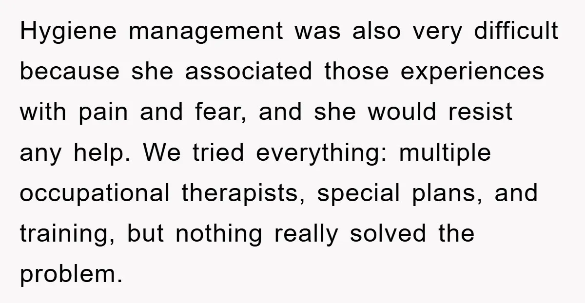 Hygiene management was also very difficult because she associated those experiences with pain and fear, and she would resist any help. We tried everything: multiple occupational therapists, special plans, and...