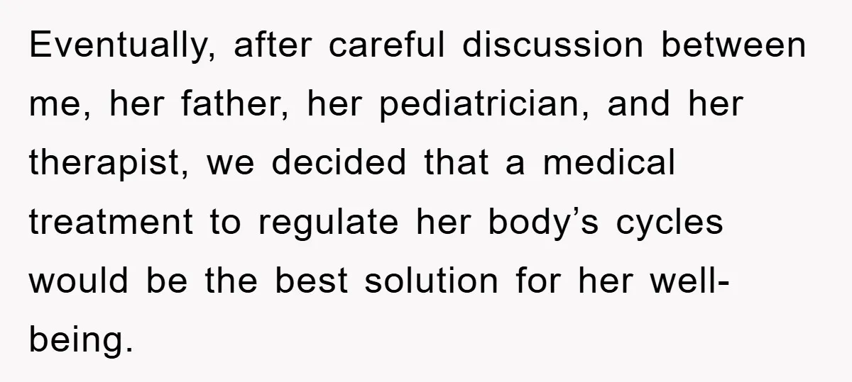 Eventually, after careful discussion between me, her father, her pediatrician, and her therapist, we decided that a medical treatment to regulate her body’s cycles would be the best solution for...