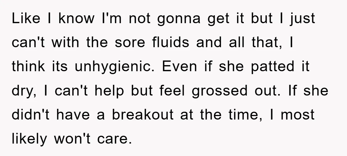 Like I know I'm not gonna get it but I just can't with the sore fluids and all that, I think its unhygienic. Even if she patted it dry, I...