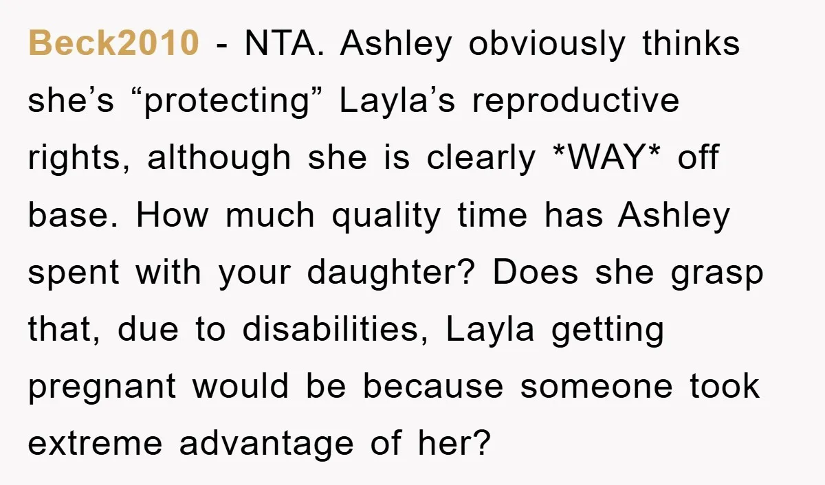 Beck2010 − NTA. Ashley obviously thinks she’s “protecting” Layla’s reproductive rights, although she is clearly *WAY* off base. How much quality time has Ashley spent with your daughter? Does she...
