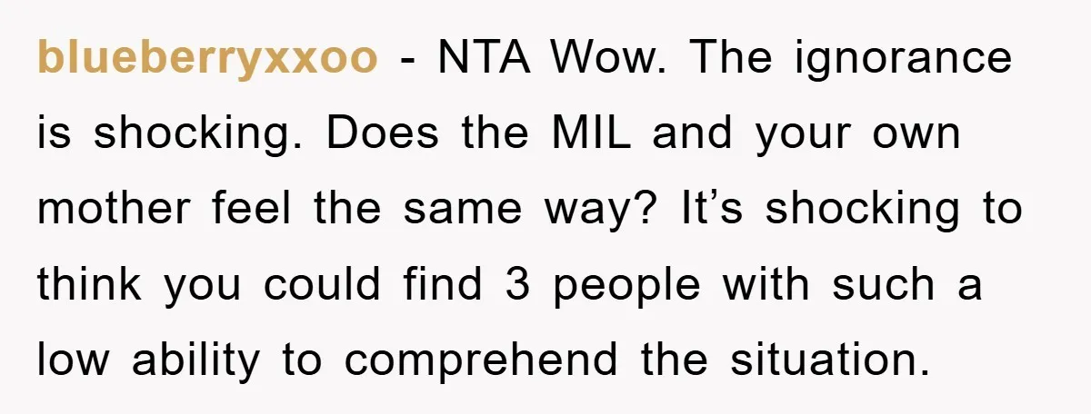 blueberryxxoo − NTA Wow. The ignorance is shocking. Does the MIL and your own mother feel the same way? It’s shocking to think you could find 3 people with such...