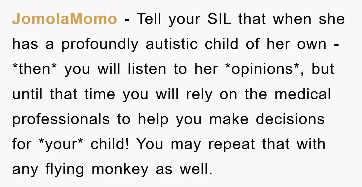 JomolaMomo − Tell your SIL that when she has a profoundly autistic child of her own - *then* you will listen to her *opinions*, but until that time you will...
