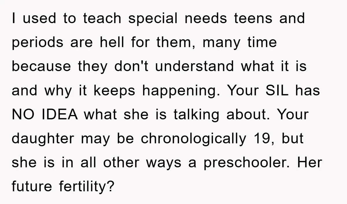 I used to teach special needs teens and periods are hell for them, many time because they don't understand what it is and why it keeps happening. Your SIL has...